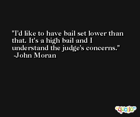 I'd like to have bail set lower than that. It's a high bail and I understand the judge's concerns. -John Moran