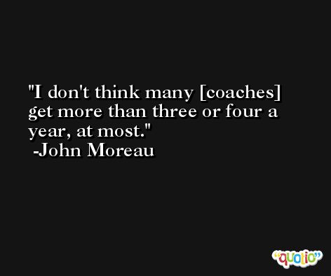 I don't think many [coaches] get more than three or four a year, at most. -John Moreau