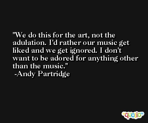 We do this for the art, not the adulation. I'd rather our music get liked and we get ignored. I don't want to be adored for anything other than the music. -Andy Partridge