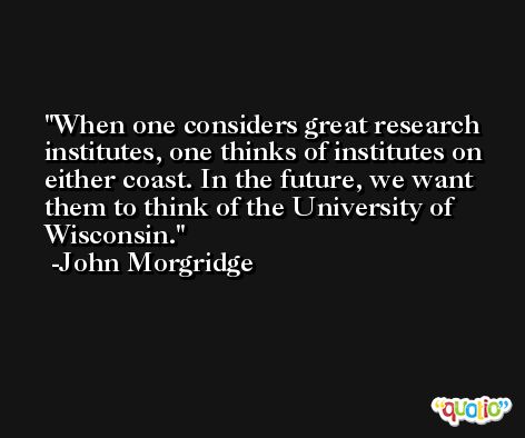When one considers great research institutes, one thinks of institutes on either coast. In the future, we want them to think of the University of Wisconsin. -John Morgridge