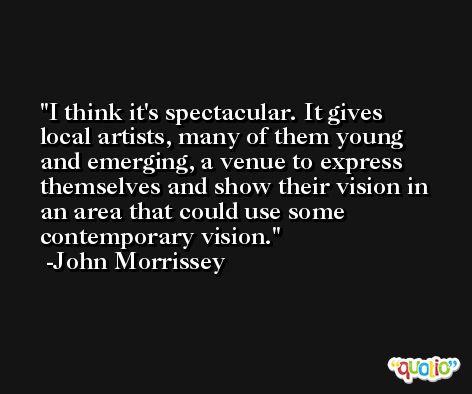 I think it's spectacular. It gives local artists, many of them young and emerging, a venue to express themselves and show their vision in an area that could use some contemporary vision. -John Morrissey