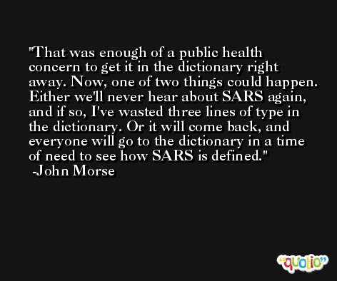That was enough of a public health concern to get it in the dictionary right away. Now, one of two things could happen. Either we'll never hear about SARS again, and if so, I've wasted three lines of type in the dictionary. Or it will come back, and everyone will go to the dictionary in a time of need to see how SARS is defined. -John Morse