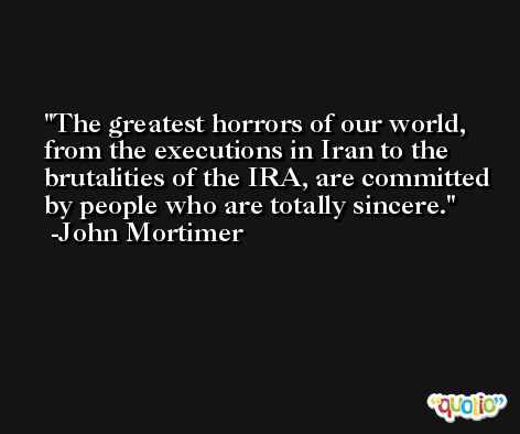 The greatest horrors of our world, from the executions in Iran to the brutalities of the IRA, are committed by people who are totally sincere. -John Mortimer