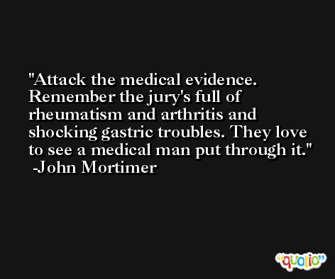 Attack the medical evidence. Remember the jury's full of rheumatism and arthritis and shocking gastric troubles. They love to see a medical man put through it. -John Mortimer