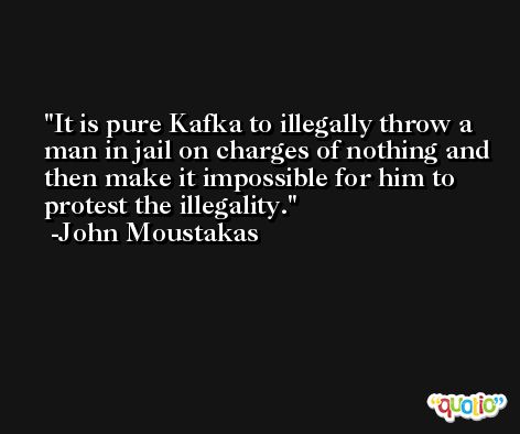 It is pure Kafka to illegally throw a man in jail on charges of nothing and then make it impossible for him to protest the illegality. -John Moustakas
