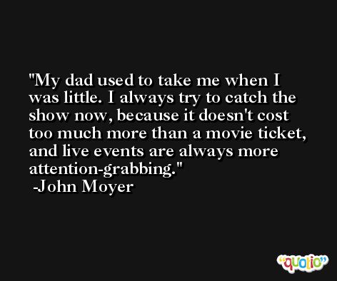 My dad used to take me when I was little. I always try to catch the show now, because it doesn't cost too much more than a movie ticket, and live events are always more attention-grabbing. -John Moyer