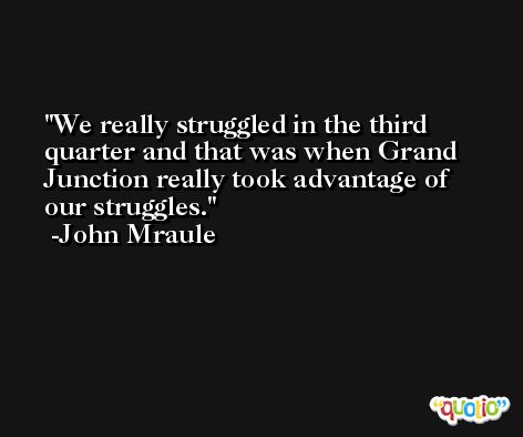 We really struggled in the third quarter and that was when Grand Junction really took advantage of our struggles. -John Mraule
