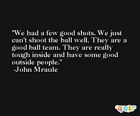 We had a few good shots. We just can't shoot the ball well. They are a good ball team. They are really tough inside and have some good outside people. -John Mraule