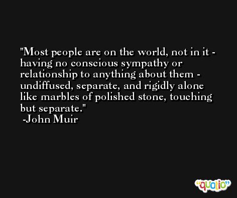 Most people are on the world, not in it - having no conscious sympathy or relationship to anything about them - undiffused, separate, and rigidly alone like marbles of polished stone, touching but separate. -John Muir