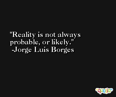 Reality is not always probable, or likely. -Jorge Luis Borges