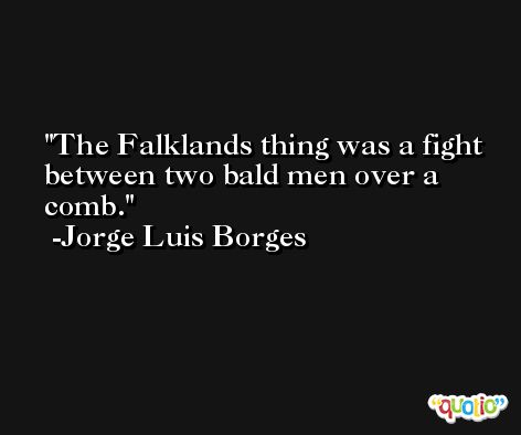 The Falklands thing was a fight between two bald men over a comb. -Jorge Luis Borges