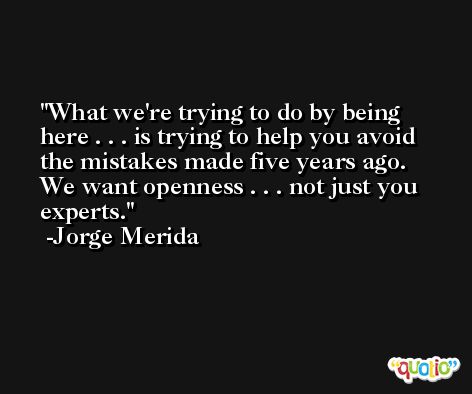What we're trying to do by being here . . . is trying to help you avoid the mistakes made five years ago. We want openness . . . not just you experts. -Jorge Merida