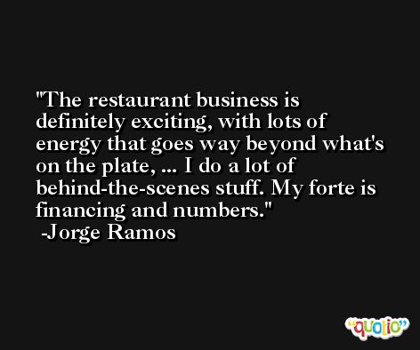 The restaurant business is definitely exciting, with lots of energy that goes way beyond what's on the plate, ... I do a lot of behind-the-scenes stuff. My forte is financing and numbers. -Jorge Ramos