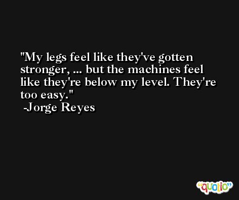 My legs feel like they've gotten stronger, ... but the machines feel like they're below my level. They're too easy. -Jorge Reyes