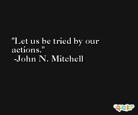 Let us be tried by our actions. -John N. Mitchell