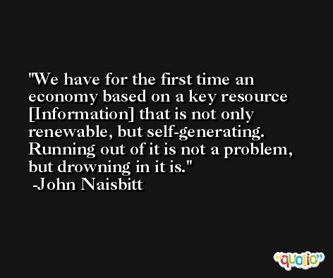 We have for the first time an economy based on a key resource [Information] that is not only renewable, but self-generating. Running out of it is not a problem, but drowning in it is. -John Naisbitt