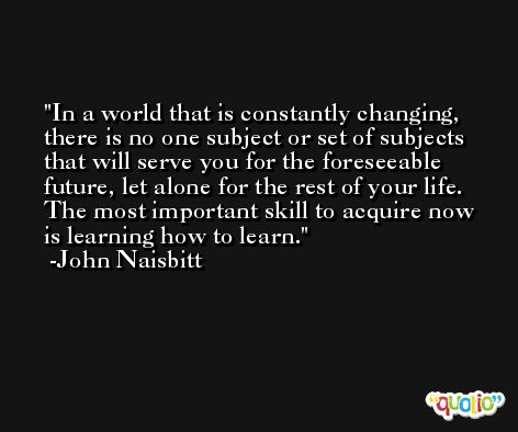 In a world that is constantly changing, there is no one subject or set of subjects that will serve you for the foreseeable future, let alone for the rest of your life. The most important skill to acquire now is learning how to learn. -John Naisbitt