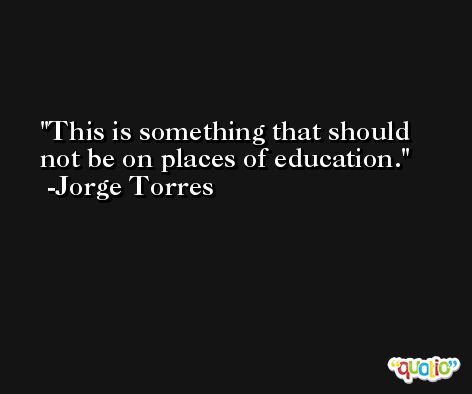 This is something that should not be on places of education. -Jorge Torres