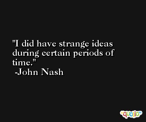 I did have strange ideas during certain periods of time. -John Nash