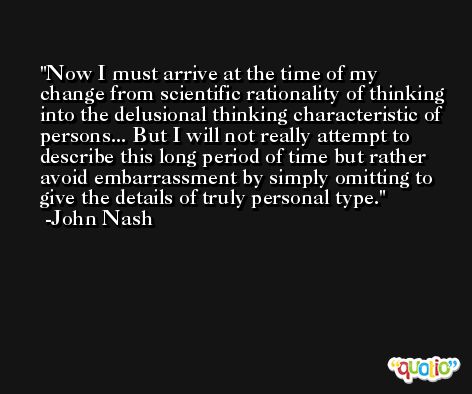 Now I must arrive at the time of my change from scientific rationality of thinking into the delusional thinking characteristic of persons... But I will not really attempt to describe this long period of time but rather avoid embarrassment by simply omitting to give the details of truly personal type. -John Nash