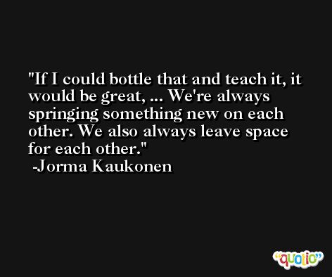If I could bottle that and teach it, it would be great, ... We're always springing something new on each other. We also always leave space for each other. -Jorma Kaukonen