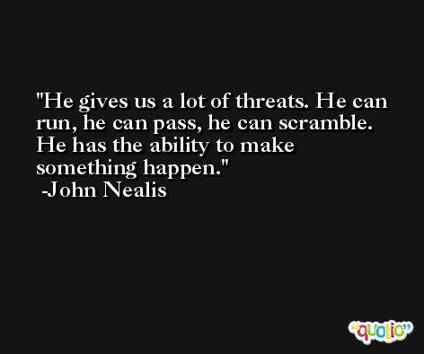 He gives us a lot of threats. He can run, he can pass, he can scramble. He has the ability to make something happen. -John Nealis
