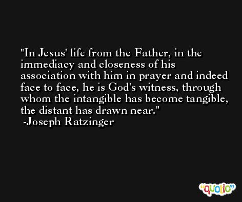In Jesus' life from the Father, in the immediacy and closeness of his association with him in prayer and indeed face to face, he is God's witness, through whom the intangible has become tangible, the distant has drawn near. -Joseph Ratzinger