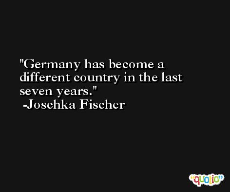 Germany has become a different country in the last seven years. -Joschka Fischer