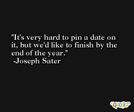 It's very hard to pin a date on it, but we'd like to finish by the end of the year. -Joseph Sater