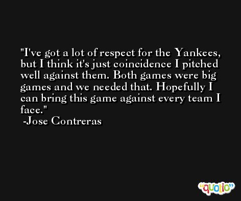 I've got a lot of respect for the Yankees, but I think it's just coincidence I pitched well against them. Both games were big games and we needed that. Hopefully I can bring this game against every team I face. -Jose Contreras