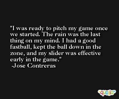 I was ready to pitch my game once we started. The rain was the last thing on my mind. I had a good fastball, kept the ball down in the zone, and my slider was effective early in the game. -Jose Contreras