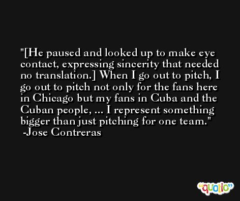 [He paused and looked up to make eye contact, expressing sincerity that needed no translation.] When I go out to pitch, I go out to pitch not only for the fans here in Chicago but my fans in Cuba and the Cuban people, ... I represent something bigger than just pitching for one team. -Jose Contreras