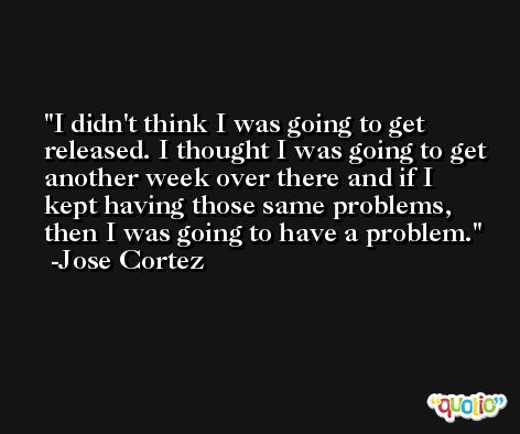 I didn't think I was going to get released. I thought I was going to get another week over there and if I kept having those same problems, then I was going to have a problem. -Jose Cortez