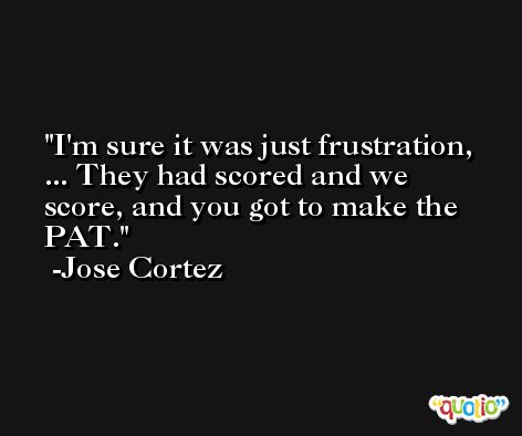 I'm sure it was just frustration, ... They had scored and we score, and you got to make the PAT. -Jose Cortez