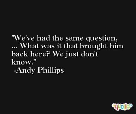 We've had the same question, ... What was it that brought him back here? We just don't know. -Andy Phillips