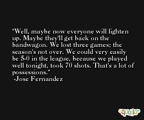 Well, maybe now everyone will lighten up. Maybe they'll get back on the bandwagon. We lost three games; the season's not over. We could very easily be 5-0 in the league, because we played well tonight, took 70 shots. That's a lot of possessions. -Jose Fernandez