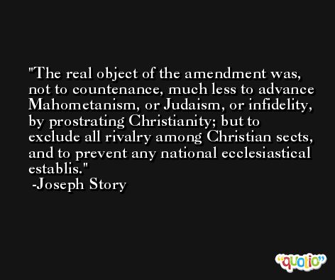 The real object of the amendment was, not to countenance, much less to advance Mahometanism, or Judaism, or infidelity, by prostrating Christianity; but to exclude all rivalry among Christian sects, and to prevent any national ecclesiastical establis. -Joseph Story