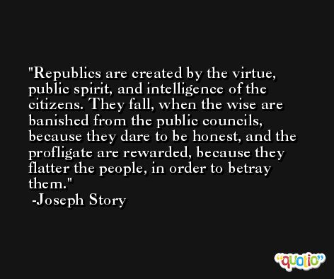 Republics are created by the virtue, public spirit, and intelligence of the citizens. They fall, when the wise are banished from the public councils, because they dare to be honest, and the profligate are rewarded, because they flatter the people, in order to betray them. -Joseph Story