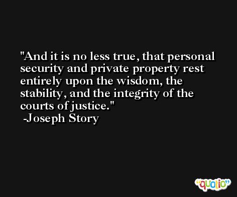 And it is no less true, that personal security and private property rest entirely upon the wisdom, the stability, and the integrity of the courts of justice. -Joseph Story