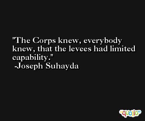 The Corps knew, everybody knew, that the levees had limited capability. -Joseph Suhayda