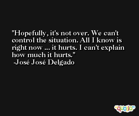 Hopefully, it's not over. We can't control the situation. All I know is right now ... it hurts. I can't explain how much it hurts. -José José Delgado