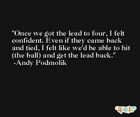Once we got the lead to four, I felt confident. Even if they came back and tied, I felt like we'd be able to hit (the ball) and get the lead back. -Andy Podmolik