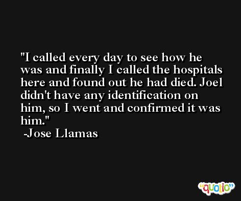 I called every day to see how he was and finally I called the hospitals here and found out he had died. Joel didn't have any identification on him, so I went and confirmed it was him. -Jose Llamas