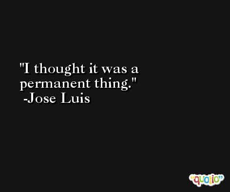 I thought it was a permanent thing. -Jose Luis