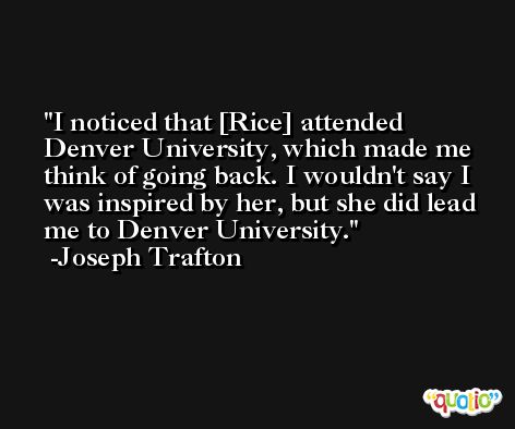 I noticed that [Rice] attended Denver University, which made me think of going back. I wouldn't say I was inspired by her, but she did lead me to Denver University. -Joseph Trafton