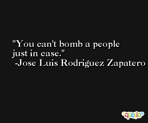 You can't bomb a people just in case. -Jose Luis Rodriguez Zapatero