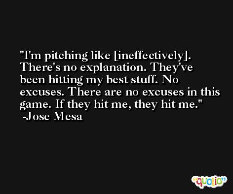 I'm pitching like [ineffectively]. There's no explanation. They've been hitting my best stuff. No excuses. There are no excuses in this game. If they hit me, they hit me. -Jose Mesa