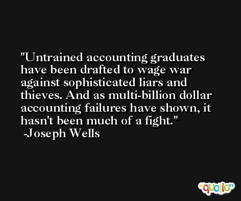 Untrained accounting graduates have been drafted to wage war against sophisticated liars and thieves. And as multi-billion dollar accounting failures have shown, it hasn't been much of a fight. -Joseph Wells