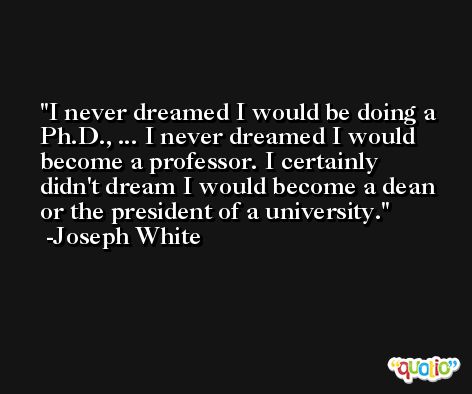 I never dreamed I would be doing a Ph.D., ... I never dreamed I would become a professor. I certainly didn't dream I would become a dean or the president of a university. -Joseph White