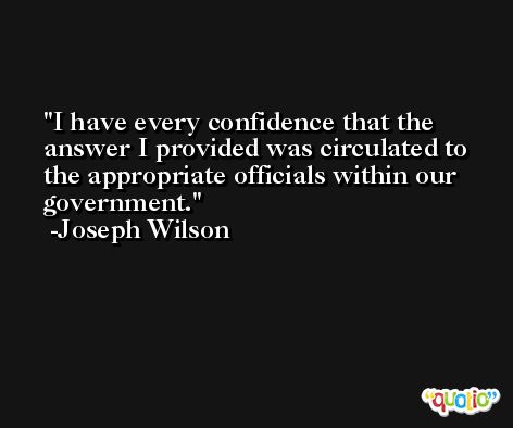 I have every confidence that the answer I provided was circulated to the appropriate officials within our government. -Joseph Wilson